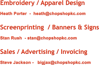 Embroidery / Apparel Design Heath Porter  -  heath@chopshopkc.com  Screenprinting  / Banners & Signs Stan Rush  - stan@chopshopkc.com  Sales / Advertising / Invoicing  Steve Jackson -   bigjax@chopshopkc.com